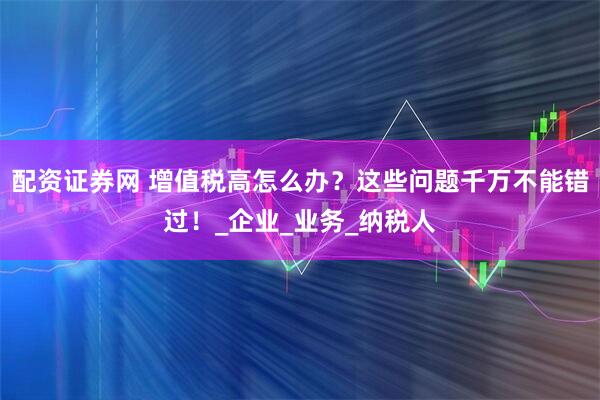 配资证券网 增值税高怎么办？这些问题千万不能错过！_企业_业务_纳税人