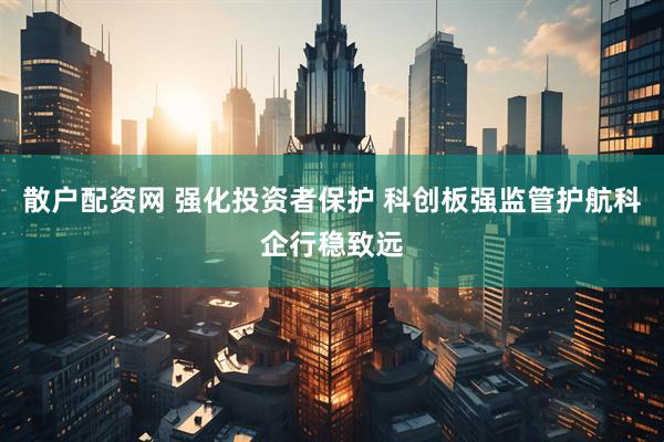 散户配资网 强化投资者保护 科创板强监管护航科企行稳致远