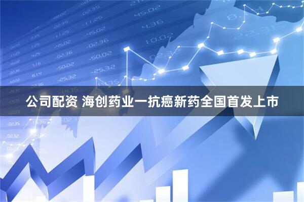 公司配资 海创药业一抗癌新药全国首发上市