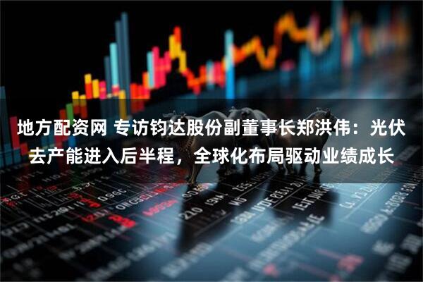 地方配资网 专访钧达股份副董事长郑洪伟：光伏去产能进入后半程，全球化布局驱动业绩成长