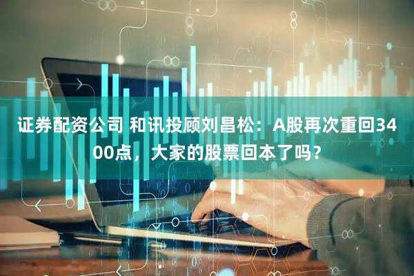证券配资公司 和讯投顾刘昌松：A股再次重回3400点，大家的股票回本了吗？