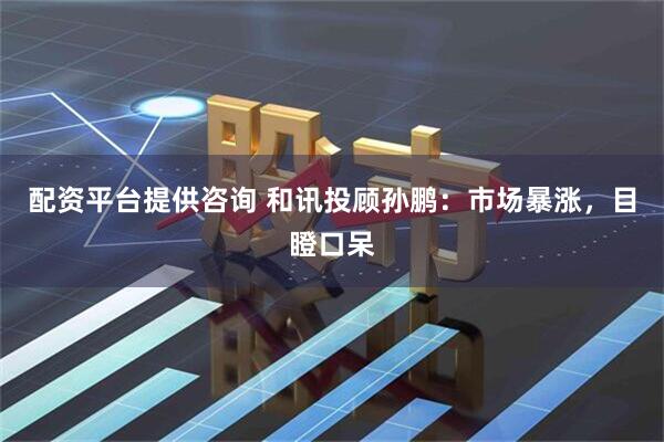 配资平台提供咨询 和讯投顾孙鹏：市场暴涨，目瞪口呆