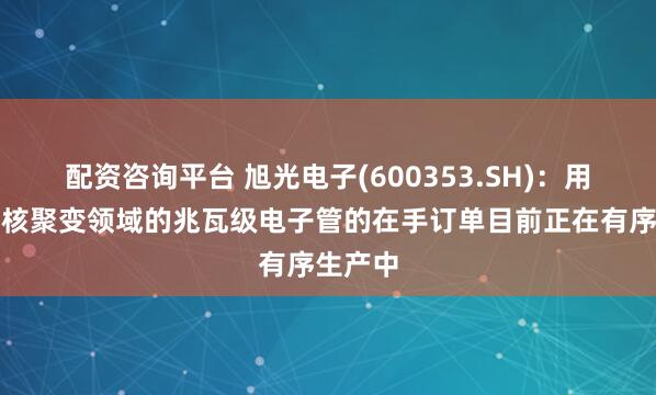配资咨询平台 旭光电子(600353.SH)：用于可控核聚变领域的兆瓦级电子管的在手订单目前正在有序生产中