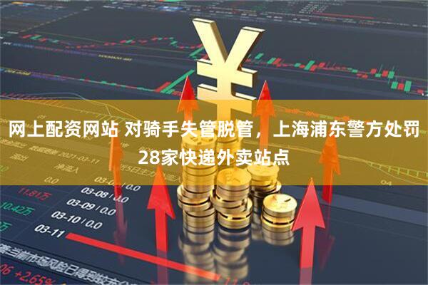 网上配资网站 对骑手失管脱管，上海浦东警方处罚28家快递外卖站点