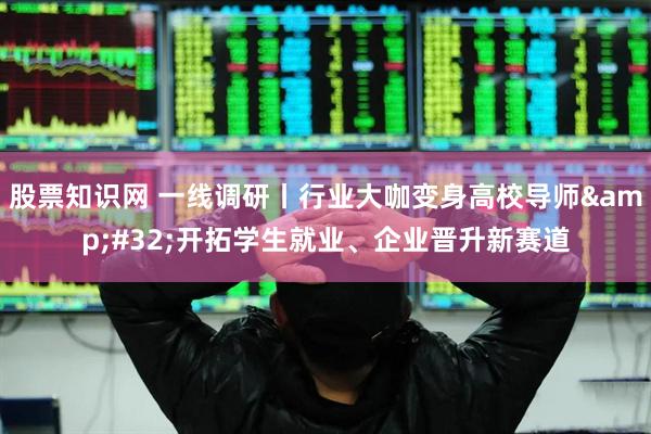 股票知识网 一线调研丨行业大咖变身高校导师&#32;开拓学生就业、企业晋升新赛道