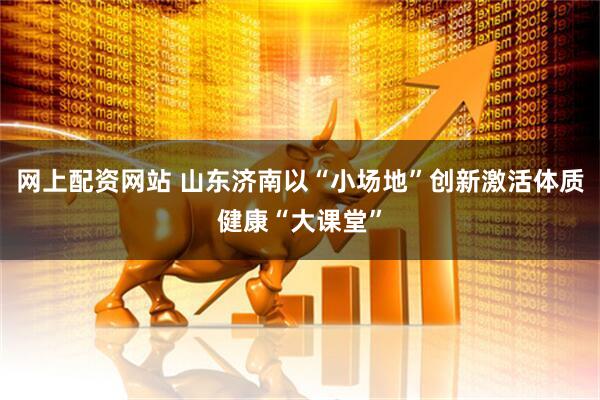 网上配资网站 山东济南以“小场地”创新激活体质健康“大课堂”