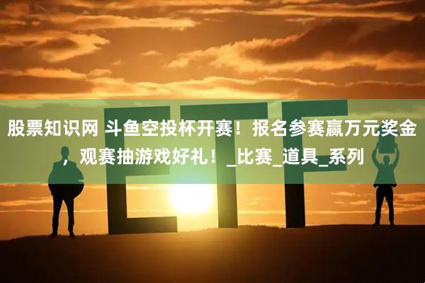 股票知识网 斗鱼空投杯开赛！报名参赛赢万元奖金，观赛抽游戏好礼！_比赛_道具_系列
