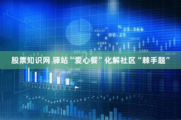 股票知识网 驿站“爱心餐”化解社区“棘手题”