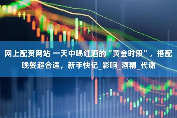 网上配资网站 一天中喝红酒的“黄金时段”，搭配晚餐超合适，新手快记_影响_酒精_代谢