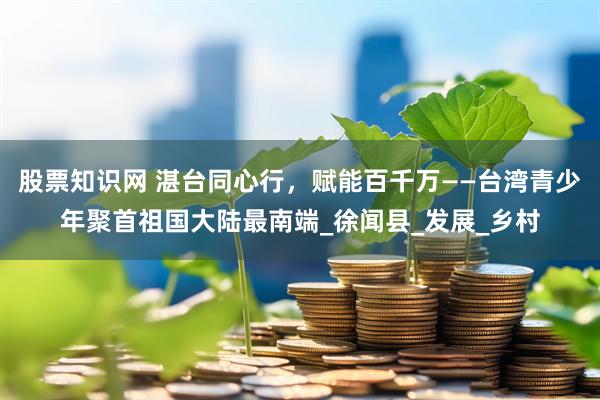 股票知识网 湛台同心行，赋能百千万——台湾青少年聚首祖国大陆最南端_徐闻县_发展_乡村