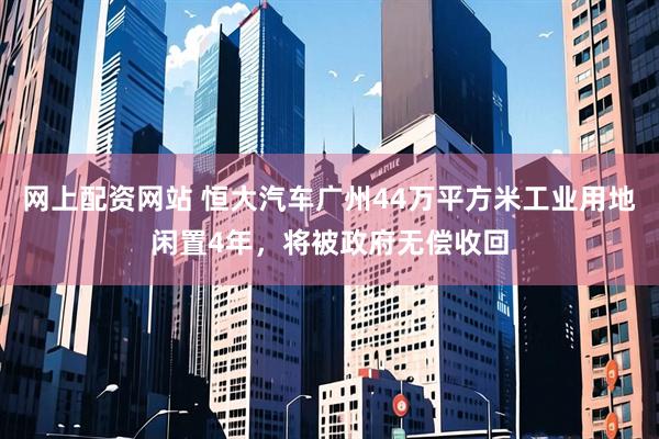 网上配资网站 恒大汽车广州44万平方米工业用地闲置4年，将被政府无偿收回