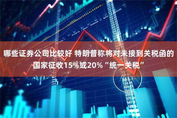 哪些证券公司比较好 特朗普称将对未接到关税函的国家征收15%或20%“统一关税”