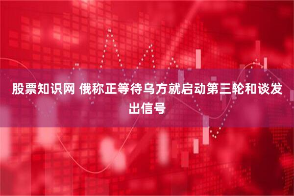 股票知识网 俄称正等待乌方就启动第三轮和谈发出信号