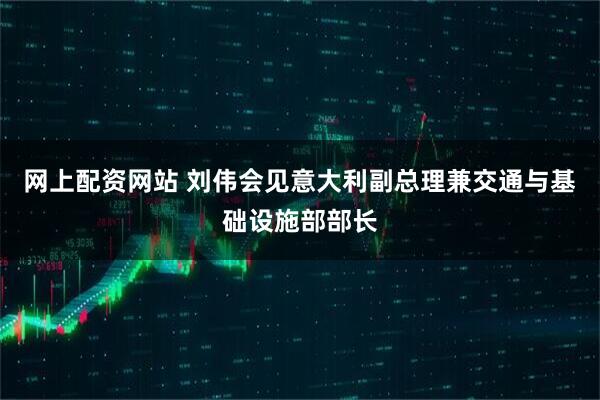 网上配资网站 刘伟会见意大利副总理兼交通与基础设施部部长