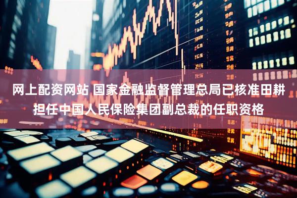 网上配资网站 国家金融监督管理总局已核准田耕担任中国人民保险集团副总裁的任职资格
