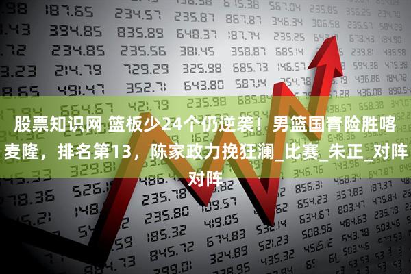 股票知识网 篮板少24个仍逆袭！男篮国青险胜喀麦隆，排名第13，陈家政力挽狂澜_比赛_朱正_对阵