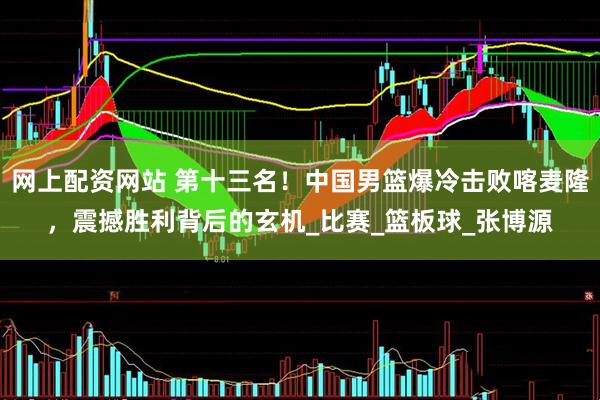 网上配资网站 第十三名！中国男篮爆冷击败喀麦隆，震撼胜利背后的玄机_比赛_篮板球_张博源