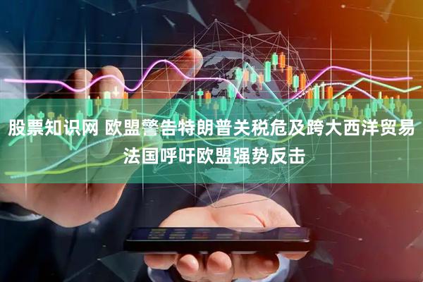股票知识网 欧盟警告特朗普关税危及跨大西洋贸易 法国呼吁欧盟强势反击