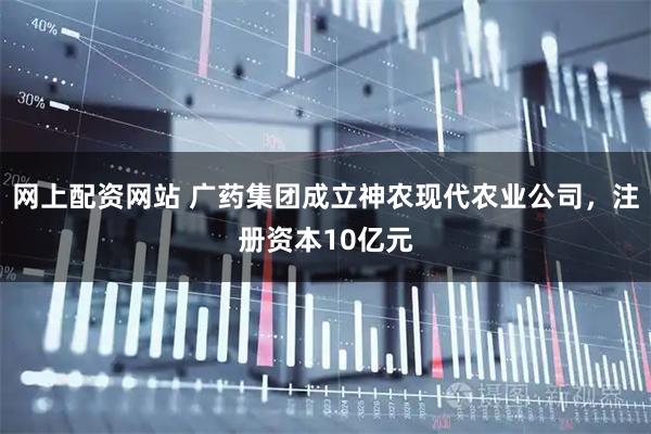 网上配资网站 广药集团成立神农现代农业公司，注册资本10亿元