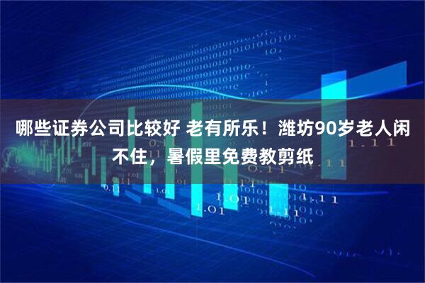 哪些证券公司比较好 老有所乐！潍坊90岁老人闲不住，暑假里免费教剪纸