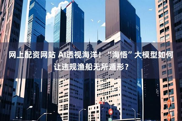 网上配资网站 AI透视海洋！“海悟”大模型如何让违规渔船无所遁形？