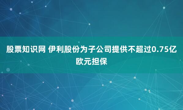 股票知识网 伊利股份为子公司提供不超过0.75亿欧元担保