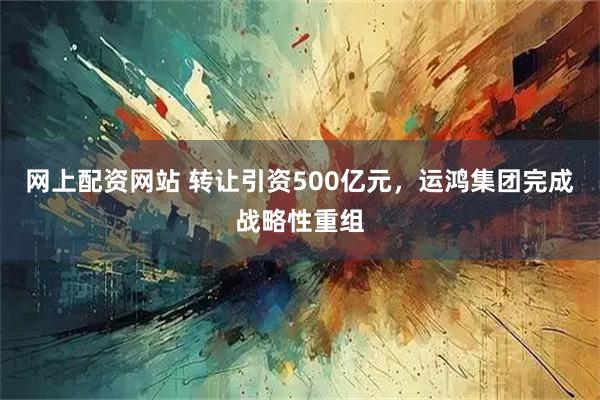 网上配资网站 转让引资500亿元，运鸿集团完成战略性重组