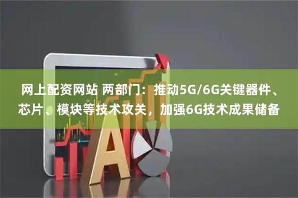 网上配资网站 两部门：推动5G/6G关键器件、芯片、模块等技术攻关，加强6G技术成果储备