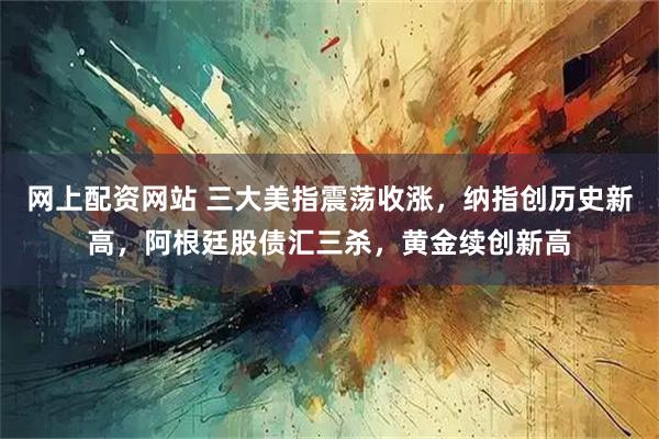 网上配资网站 三大美指震荡收涨，纳指创历史新高，阿根廷股债汇三杀，黄金续创新高