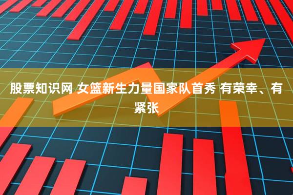 股票知识网 女篮新生力量国家队首秀 有荣幸、有紧张