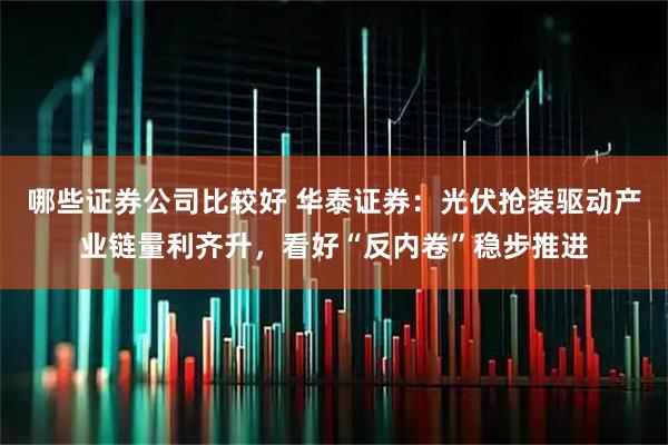 哪些证券公司比较好 华泰证券：光伏抢装驱动产业链量利齐升，看好“反内卷”稳步推进