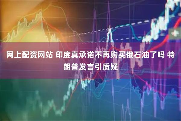 网上配资网站 印度真承诺不再购买俄石油了吗 特朗普发言引质疑