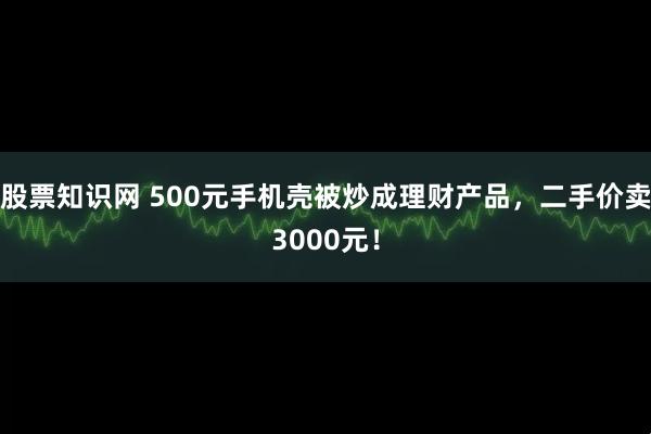 股票知识网 500元手机壳被炒成理财产品，二手价卖3000元！