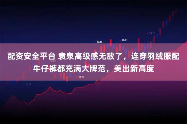 配资安全平台 袁泉高级感无敌了，连穿羽绒服配牛仔裤都充满大牌范，美出新高度