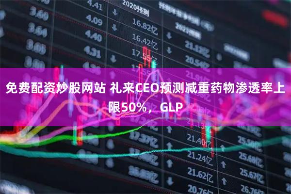 免费配资炒股网站 礼来CEO预测减重药物渗透率上限50%，GLP
