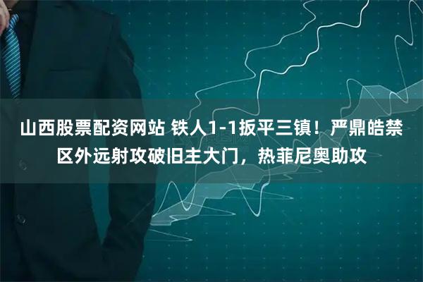 山西股票配资网站 铁人1-1扳平三镇！严鼎皓禁区外远射攻破旧主大门，热菲尼奥助攻